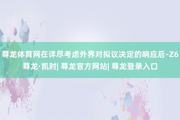 尊龙体育网在详尽考虑外界对拟议决定的响应后-Z6尊龙·凯时| 尊龙官方网站| 尊龙登录入口