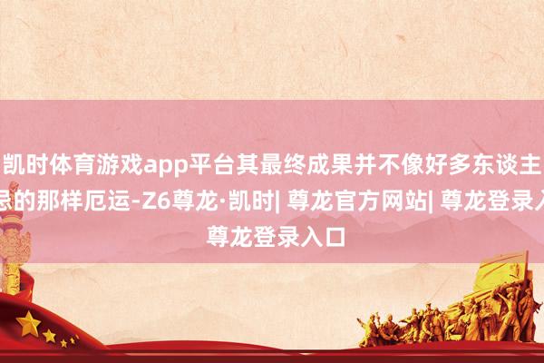 凯时体育游戏app平台其最终成果并不像好多东谈主顾忌的那样厄运-Z6尊龙·凯时| 尊龙官方网站| 尊龙登录入口
