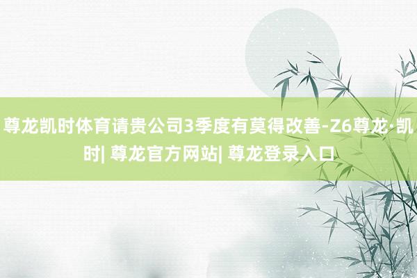 尊龙凯时体育请贵公司3季度有莫得改善-Z6尊龙·凯时| 尊龙官方网站| 尊龙登录入口