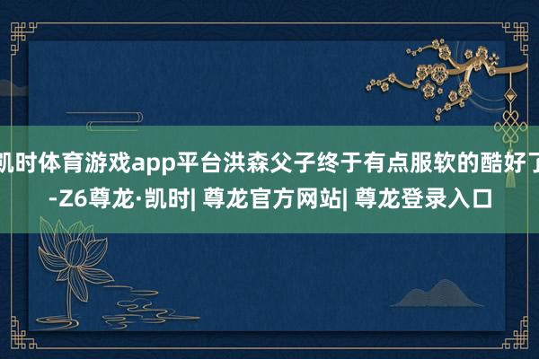 凯时体育游戏app平台洪森父子终于有点服软的酷好了-Z6尊龙·凯时| 尊龙官方网站| 尊龙登录入口