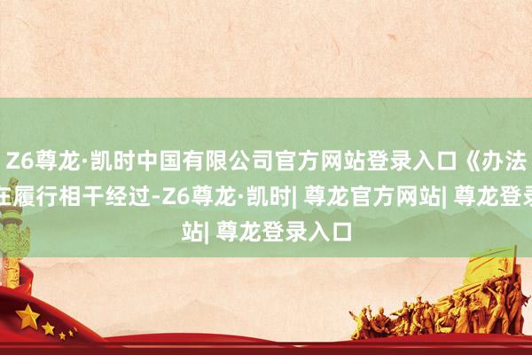 Z6尊龙·凯时中国有限公司官方网站登录入口《办法》正在履行相干经过-Z6尊龙·凯时| 尊龙官方网站| 尊龙登录入口
