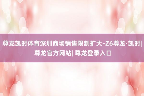 尊龙凯时体育深圳商场销售限制扩大-Z6尊龙·凯时| 尊龙官方网站| 尊龙登录入口