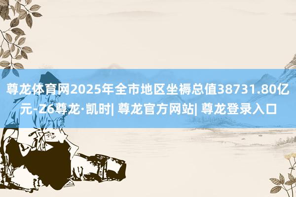尊龙体育网2025年全市地区坐褥总值38731.80亿元-Z6尊龙·凯时| 尊龙官方网站| 尊龙登录入口